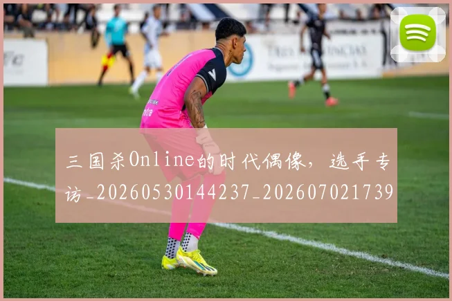 三国杀Online的时代偶像，选手专访_20260530144237_20260702173916