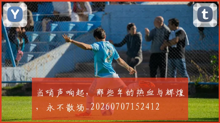 当哨声响起,那些年的热血与辉煌,永不散场_20260707152412