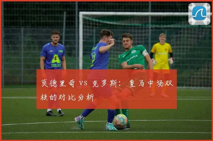 莫德里奇 vs 克罗斯:皇马中场双核的对比分析