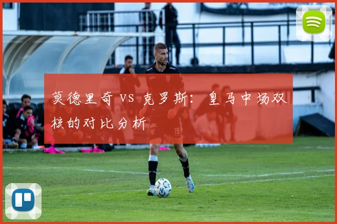 莫德里奇 vs 克罗斯：皇马中场双核的对比分析