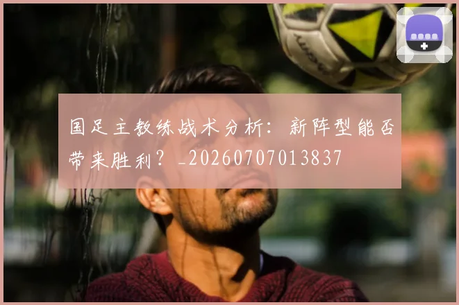 国足主教练战术分析：新阵型能否带来胜利？_20260707013837