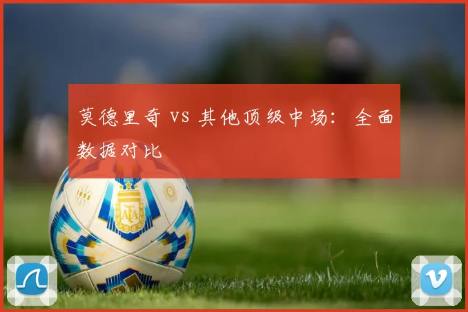 莫德里奇 vs 其他顶级中场:全面数据对比