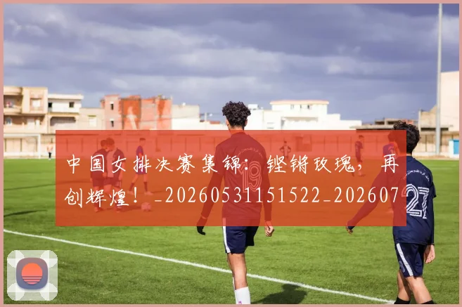 中国女排决赛集锦：铿锵玫瑰，再创辉煌！_20260531151522_20260703204439
