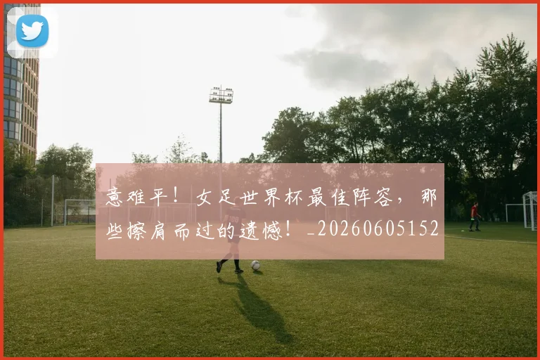 意难平!女足世界杯最佳阵容,那些擦肩而过的遗憾!_20260605152912