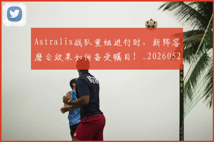 Astralis战队重组进行时，新阵容磨合效果如何备受瞩目！_20260529145633