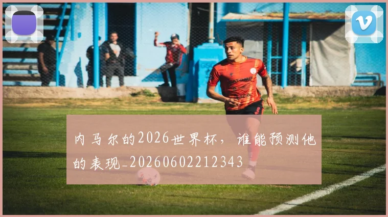 内马尔的2026世界杯，谁能预测他的表现_20260602212343