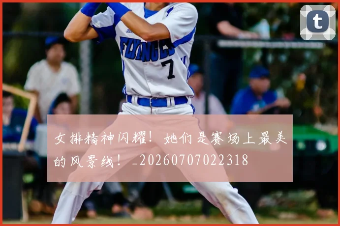 女排精神闪耀!她们是赛场上最美的风景线!_20260707022318