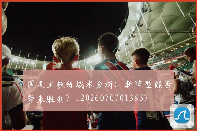 国足主教练战术分析:新阵型能否带来胜利?_20260707013837