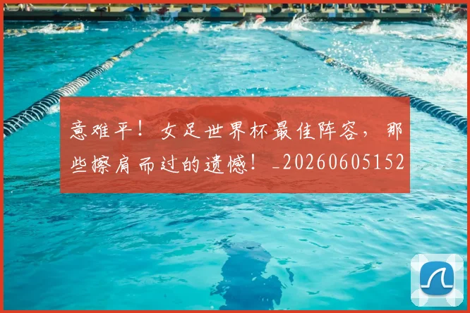 意难平！女足世界杯最佳阵容，那些擦肩而过的遗憾！_20260605152912
