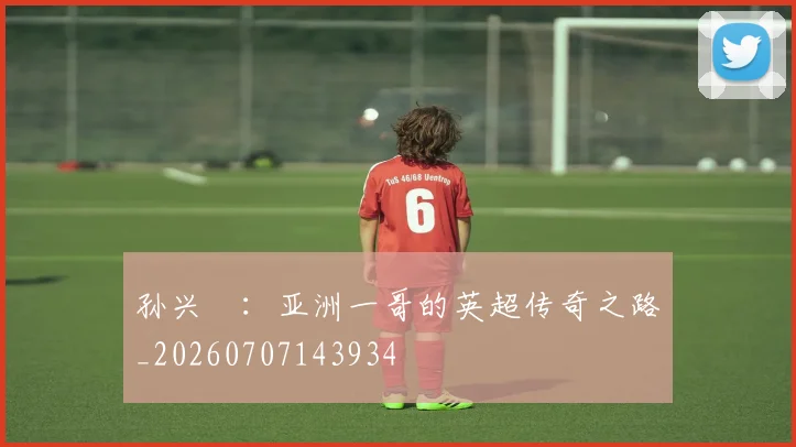 孙兴慜:亚洲一哥的英超传奇之路_20260707143934