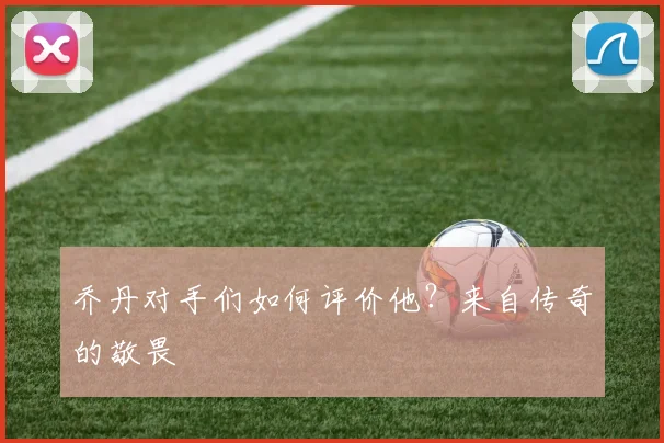 乔丹对手们如何评价他？来自传奇的敬畏