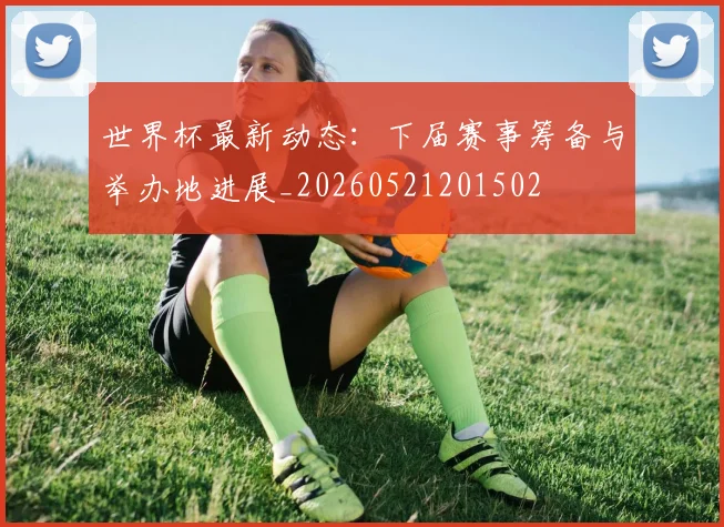 世界杯最新动态：下届赛事筹备与举办地进展_20260521201502