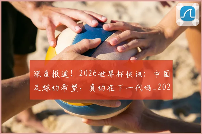 深度报道!2026世界杯快讯:中国足球的希望,真的在下一代吗_20260606145921