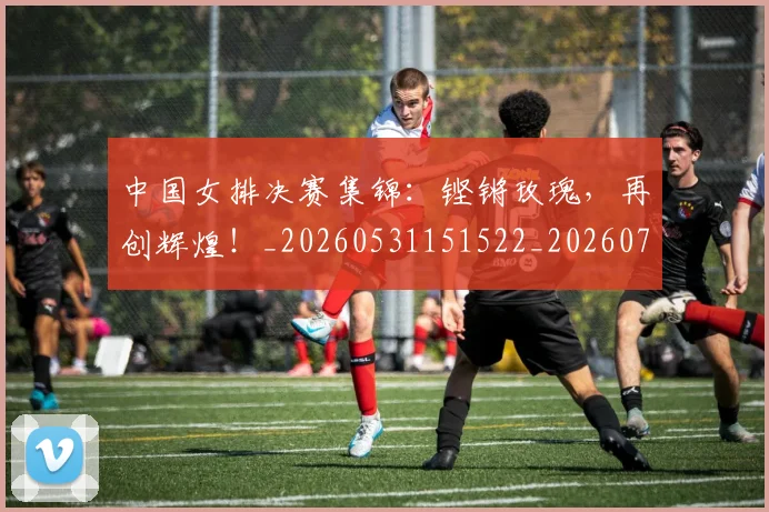 中国女排决赛集锦:铿锵玫瑰,再创辉煌!_20260531151522_20260703204439