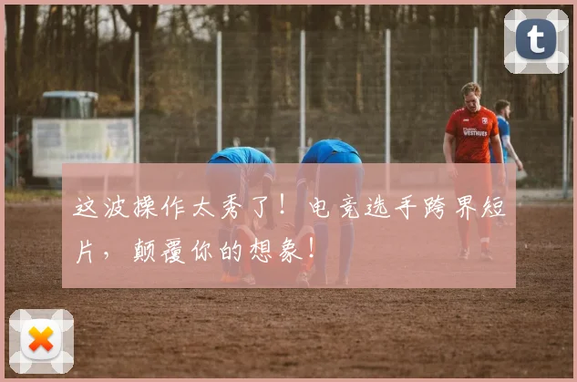 这波操作太秀了！电竞选手跨界短片，颠覆你的想象！
