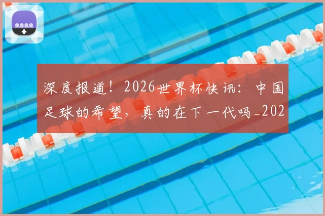 深度报道！2026世界杯快讯：中国足球的希望，真的在下一代吗_20260606145921