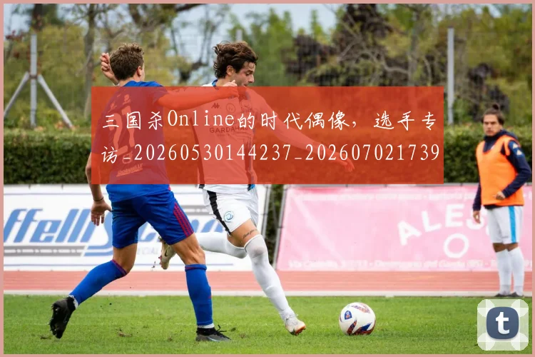 三国杀Online的时代偶像,选手专访_20260530144237_20260702173916