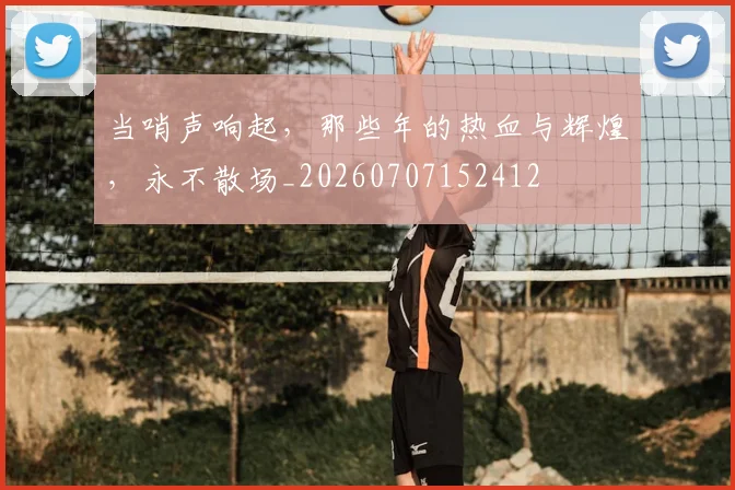 当哨声响起,那些年的热血与辉煌,永不散场_20260707152412