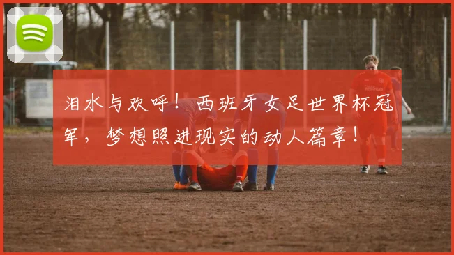 泪水与欢呼！西班牙女足世界杯冠军，梦想照进现实的动人篇章！