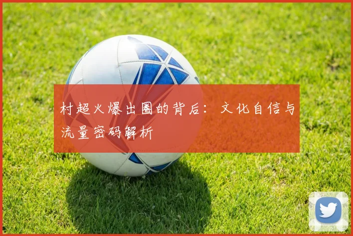 村超火爆出圈的背后：文化自信与流量密码解析
