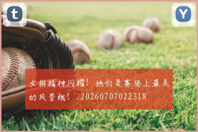 女排精神闪耀！她们是赛场上最美的风景线！_20260707022318