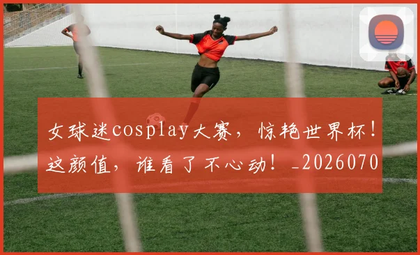 女球迷cosplay大赛,惊艳世界杯!这颜值,谁看了不心动!_20260707022319